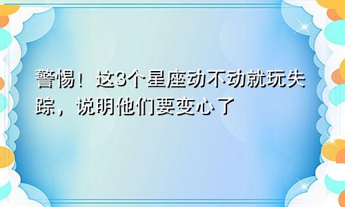 警惕！这3个星座动不动就玩失踪，说明他们要变心了