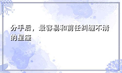 分手后，最容易和前任纠缠不清的星座