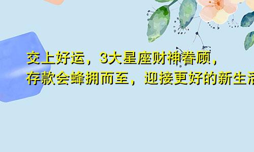 交上好运，3大星座财神眷顾，存款会蜂拥而至，迎接更好的新生活