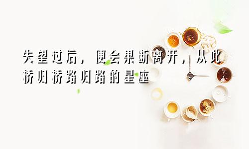 失望过后，便会果断离开，从此桥归桥路归路的星座