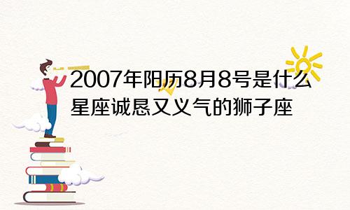 2007年阳历8月8号是什么星座诚恳又义气的狮子座　　