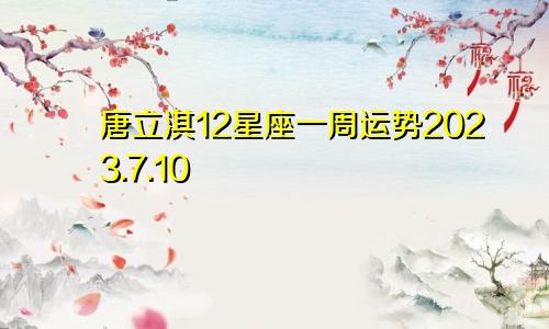 唐立淇12星座一周运势2023.7.10—7.16（文字版）