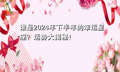 谁是2024年下半年的幸运星座？运势大揭秘！