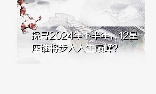 探寻2024年下半年，12星座谁将步入人生巅峰？