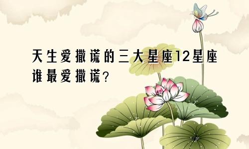 天生爱撒谎的三大星座12星座谁最爱撒谎？