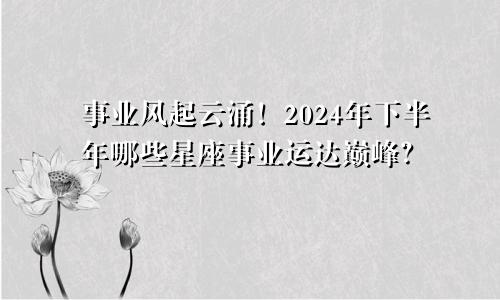 事业风起云涌！2024年下半年哪些星座事业运达巅峰？