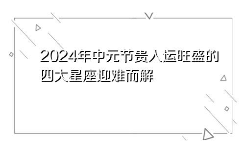 2024年中元节贵人运旺盛的四大星座迎难而解