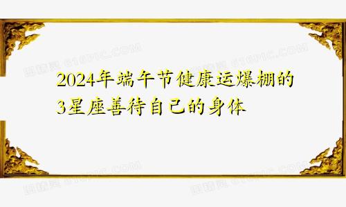 2024年端午节健康运爆棚的3星座善待自己的身体　　