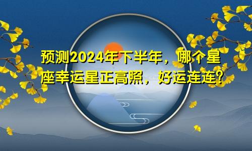 预测2024年下半年，哪个星座幸运星正高照，好运连连？