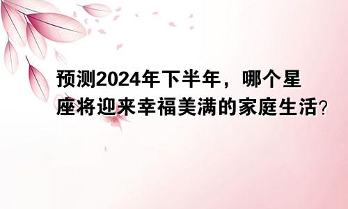 预测2024年下半年，哪个星座将迎来幸福美满的家庭生活？