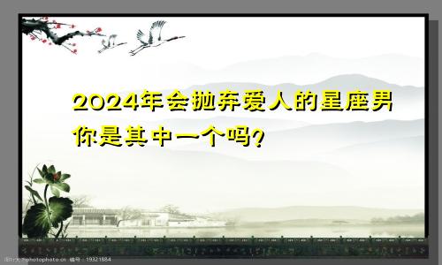 2024年会抛弃爱人的星座男你是其中一个吗？