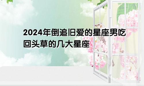 2024年倒追旧爱的星座男吃回头草的几大星座