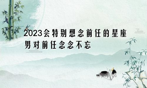 2023会特别想念前任的星座男对前任念念不忘