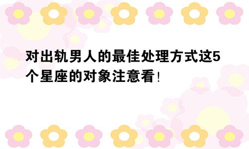 对出轨男人的最佳处理方式这5个星座的对象注意看！