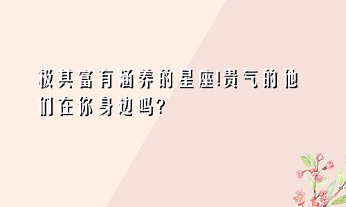 极其富有涵养的星座!贵气的他们在你身边吗?