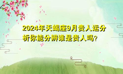 2024年天蝎座9月贵人运分析你能分辨谁是贵人吗？