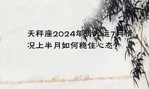 天秤座2024年贵人运7月情况上半月如何稳住心态？