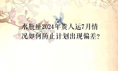 水瓶座2024年贵人运7月情况如何防止计划出现偏差？