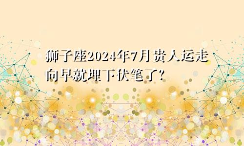 狮子座2024年7月贵人运走向早就埋下伏笔了？