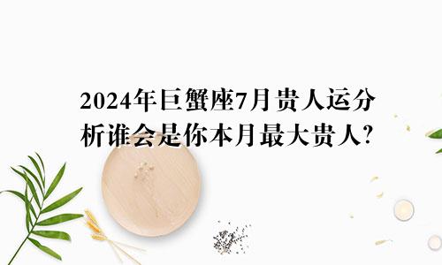 2024年巨蟹座7月贵人运分析谁会是你本月最大贵人？