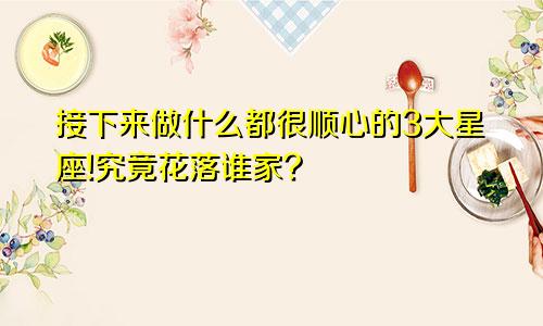 接下来做什么都很顺心的3大星座!究竟花落谁家?