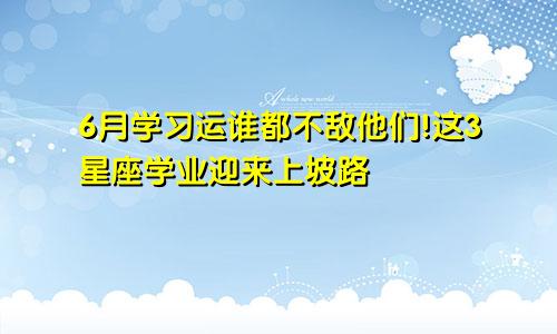 6月学习运谁都不敌他们!这3星座学业迎来上坡路