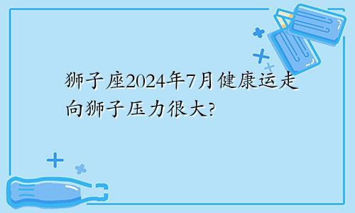 狮子座2024年7月健康运走向狮子压力很大?