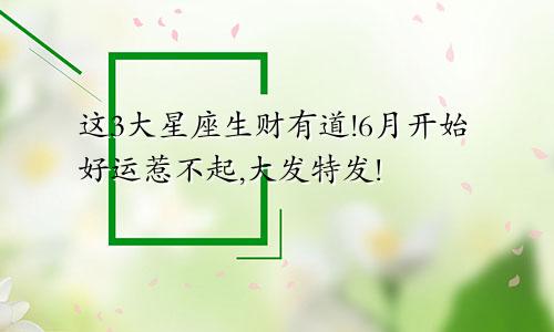 这3大星座生财有道!6月开始好运惹不起,大发特发!