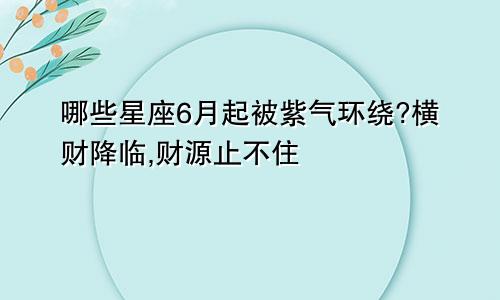 哪些星座6月起被紫气环绕?横财降临,财源止不住