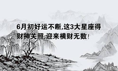 6月初好运不断,这3大星座得财神关照,迎来横财无数！