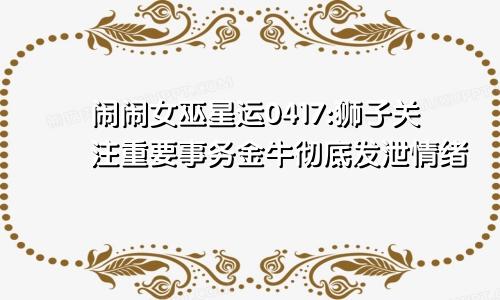 闹闹女巫星运0417:狮子关注重要事务金牛彻底发泄情绪