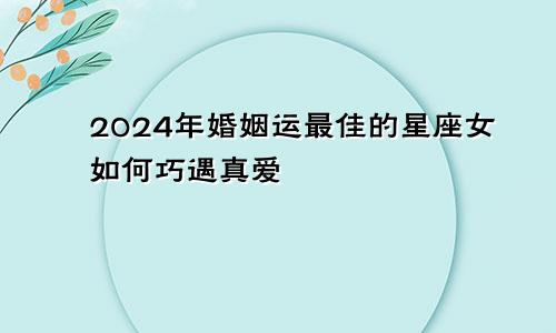 2024年婚姻运最佳的星座女如何巧遇真爱