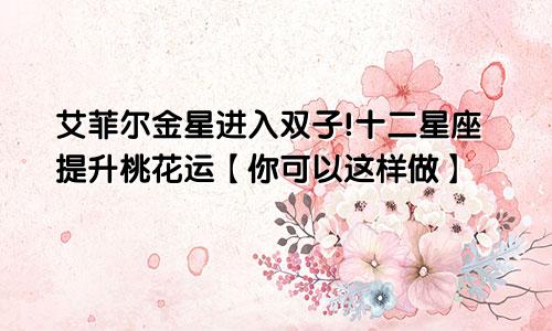 艾菲尔金星进入双子!十二星座提升桃花运【你可以这样做】