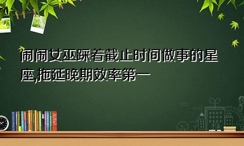 闹闹女巫踩着截止时间做事的星座,拖延晚期效率第一