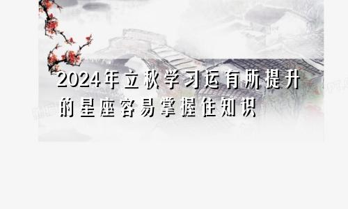 2024年立秋学习运有所提升的星座容易掌握住知识