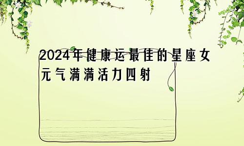 2024年健康运最佳的星座女元气满满活力四射