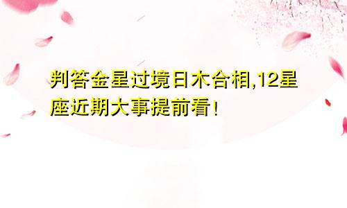 判答金星过境日木合相,12星座近期大事提前看！