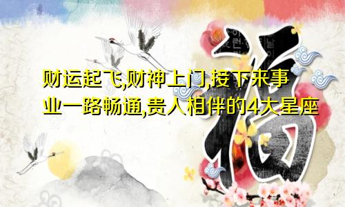 财运起飞,财神上门,接下来事业一路畅通,贵人相伴的4大星座