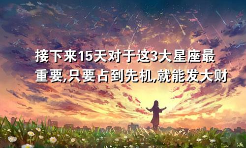 接下来15天对于这3大星座最重要,只要占到先机,就能发大财