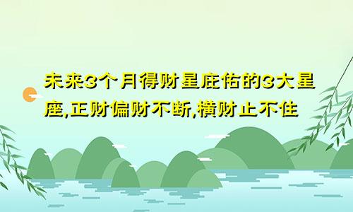 未来3个月得财星庇佑的3大星座,正财偏财不断,横财止不住