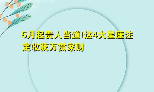 5月起贵人当道!这4大星座注定收获万贯家财