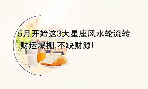 5月开始这3大星座风水轮流转,财运爆棚,不缺财源!