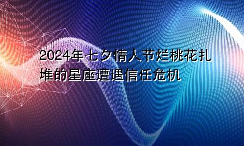 2024年七夕情人节烂桃花扎堆的星座遭遇信任危机