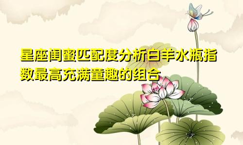 星座闺蜜匹配度分析白羊水瓶指数最高充满童趣的组合