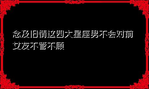 念及旧情这四大星座男不会对前女友不管不顾