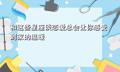 和这些星座谈恋爱总会让你感受到家的温暖