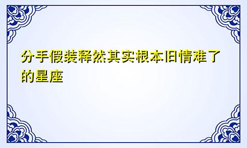 分手假装释然其实根本旧情难了的星座