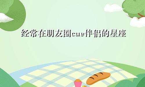 经常在朋友圈cue伴侣的星座