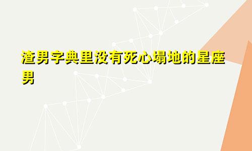 渣男字典里没有死心塌地的星座男