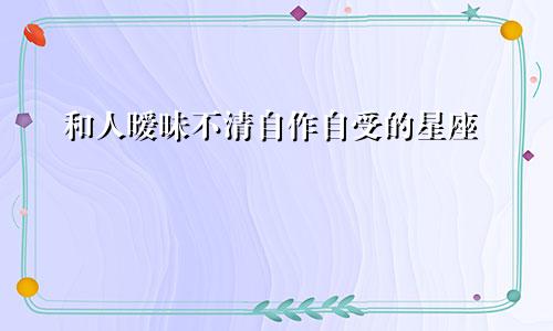 和人暧昧不清自作自受的星座